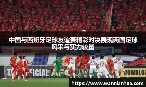 中国与西班牙足球友谊赛精彩对决展现两国足球风采与实力较量